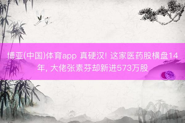 博亚(中国)体育app 真硬汉! 这家医药股横盘14年， 大佬张素芬却新进573万股