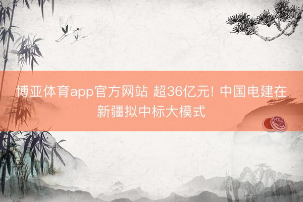 博亚体育app官方网站 超36亿元! 中国电建在新疆拟中标大模式