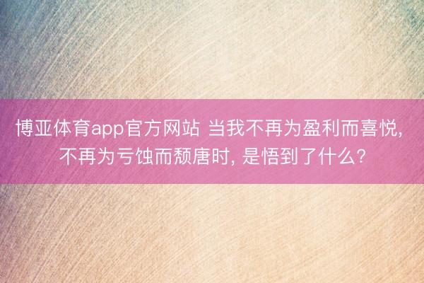 博亚体育app官方网站 当我不再为盈利而喜悦， 不再为亏蚀而颓唐时， 是悟到了什么?