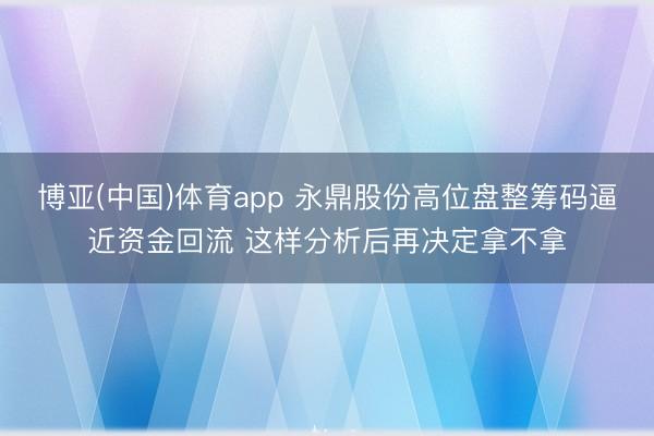 博亚(中国)体育app 永鼎股份高位盘整筹码逼近资金回流 这样分析后再决定拿不拿