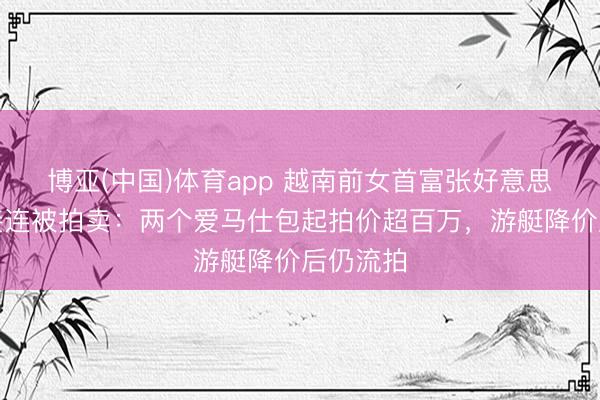 博亚(中国)体育app 越南前女首富张好意思兰钞票接连被拍卖：两个爱马仕包起拍价超百万，游艇降价后仍流拍