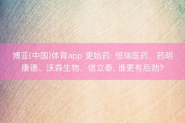 博亚(中国)体育app 更始药: 恒瑞医药、药明康德、沃森生物、信立泰， 谁更有后劲?