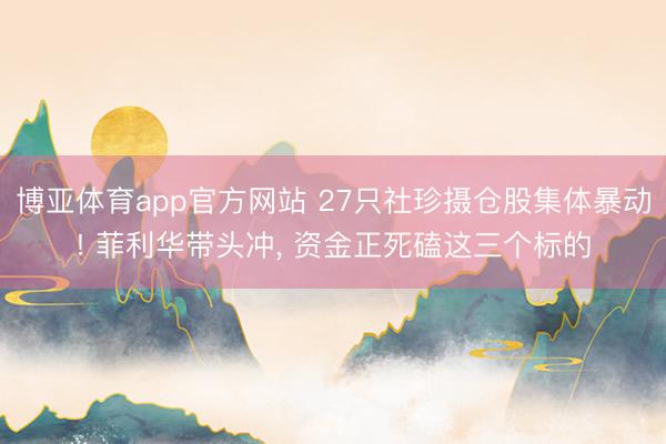博亚体育app官方网站 27只社珍摄仓股集体暴动! 菲利华带头冲， 资金正死磕这三个标的