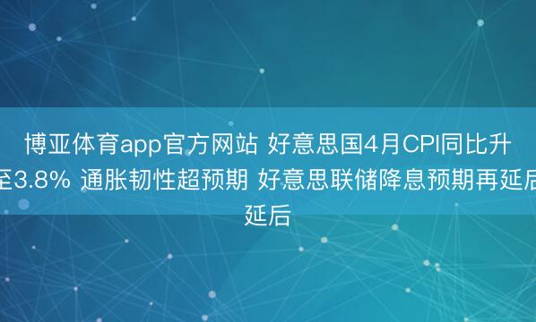 博亚体育app官方网站 好意思国4月CPI同比升至3.8% 通胀韧性超预期 好意思联储降息预期再延后