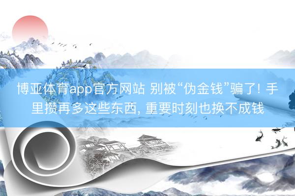 博亚体育app官方网站 别被“伪金钱”骗了! 手里攒再多这些东西， 重要时刻也换不成钱