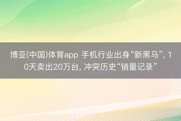 博亚(中国)体育app 手机行业出身“新黑马”， 10天卖出20万台， 冲突历史“销量记录”