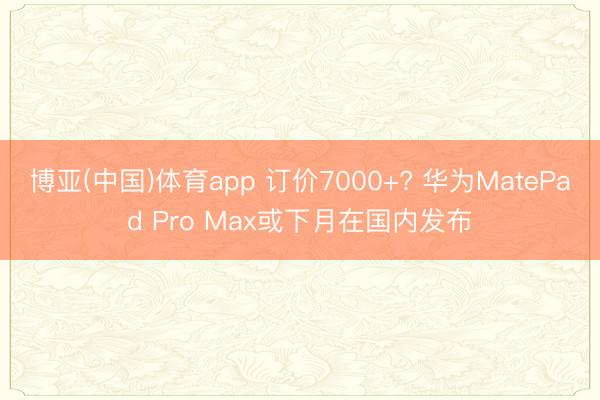 博亚(中国)体育app 订价7000+? 华为MatePad Pro Max或下月在国内发布