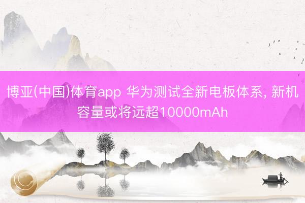 博亚(中国)体育app 华为测试全新电板体系， 新机容量或将远超10000mAh