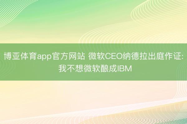 博亚体育app官方网站 微软CEO纳德拉出庭作证: 我不想微软酿成IBM