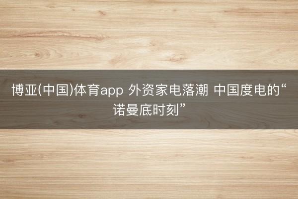 博亚(中国)体育app 外资家电落潮 中国度电的“诺曼底时刻”