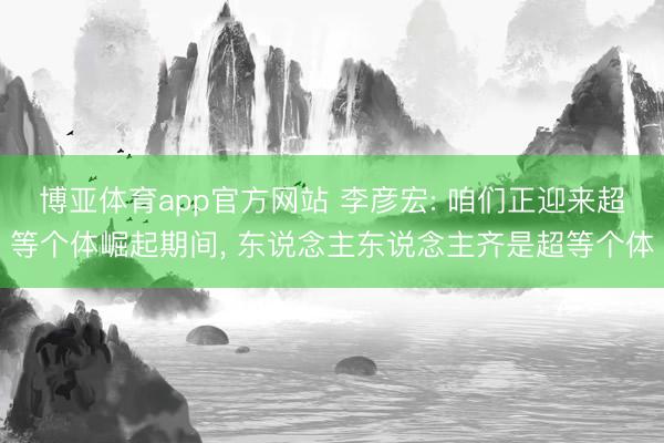 博亚体育app官方网站 李彦宏: 咱们正迎来超等个体崛起期间， 东说念主东说念主齐是超等个体