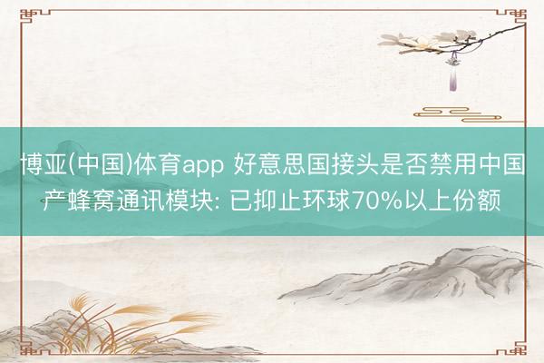 博亚(中国)体育app 好意思国接头是否禁用中国产蜂窝通讯模块: 已抑止环球70%以上份额