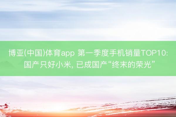 博亚(中国)体育app 第一季度手机销量TOP10: 国产只好小米， 已成国产“终末的荣光”