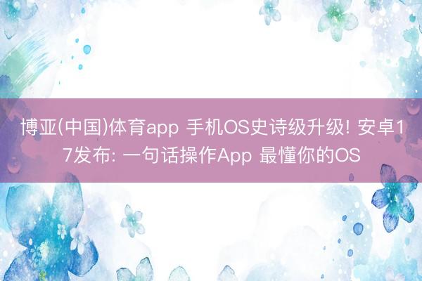 博亚(中国)体育app 手机OS史诗级升级! 安卓17发布: 一句话操作App 最懂你的OS
