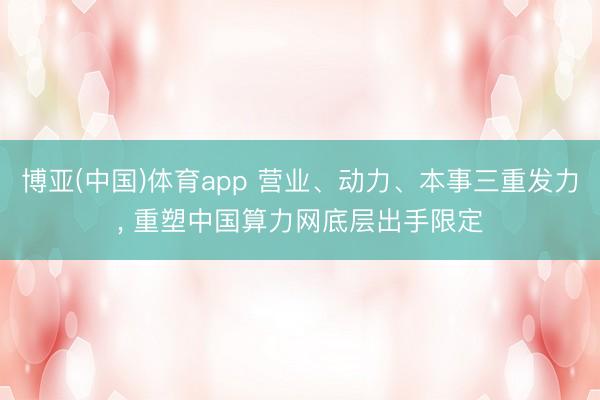 博亚(中国)体育app 营业、动力、本事三重发力， 重塑中国算力网底层出手限定