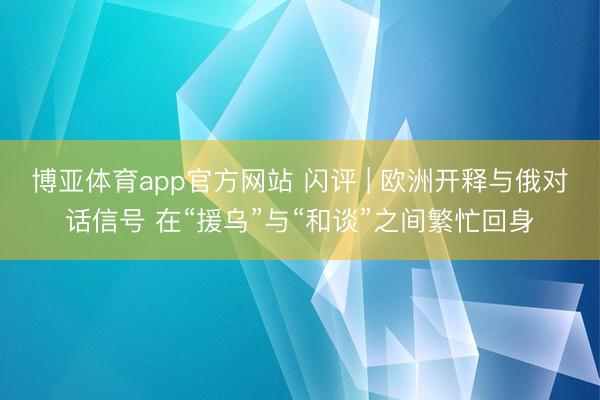 博亚体育app官方网站 闪评 | 欧洲开释与俄对话信号 在“援乌”与“和谈”之间繁忙回身
