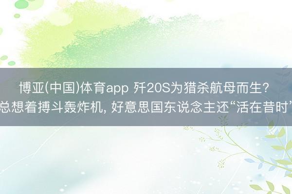 博亚(中国)体育app 歼20S为猎杀航母而生? 总想着搏斗轰炸机， 好意思国东说念主还“活在昔时”