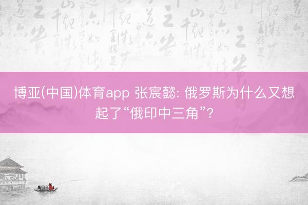 博亚(中国)体育app 张宸懿: 俄罗斯为什么又想起了“俄印中三角”?