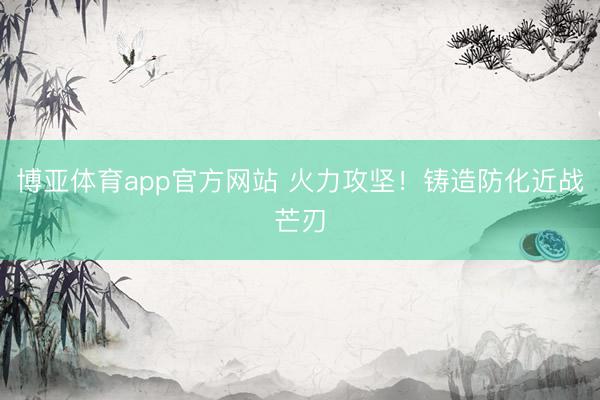 博亚体育app官方网站 火力攻坚！铸造防化近战芒刃
