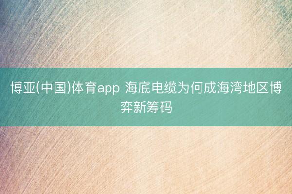 博亚(中国)体育app 海底电缆为何成海湾地区博弈新筹码