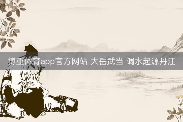 博亚体育app官方网站 大岳武当 调水起源丹江