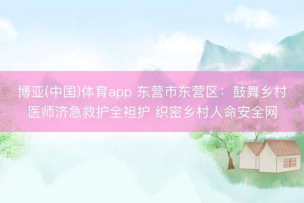 博亚(中国)体育app 东营市东营区：鼓舞乡村医师济急救护全袒护 织密乡村人命安全网