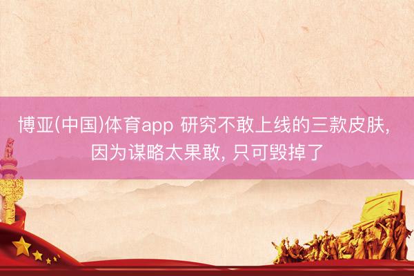 博亚(中国)体育app 研究不敢上线的三款皮肤， 因为谋略太果敢， 只可毁掉了