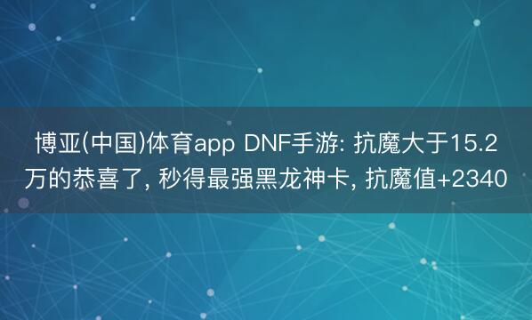 博亚(中国)体育app DNF手游: 抗魔大于15.2万的恭喜了， 秒得最强黑龙神卡， 抗魔值+2340