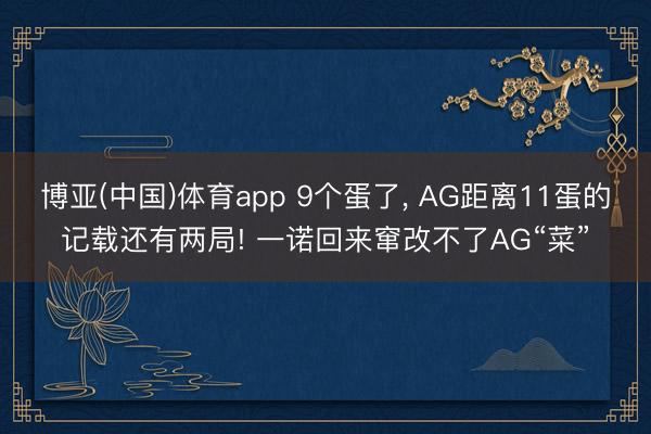 博亚(中国)体育app 9个蛋了， AG距离11蛋的记载还有两局! 一诺回来窜改不了AG“菜”
