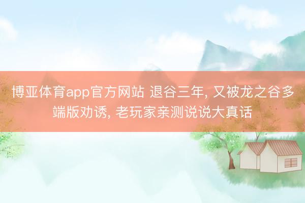博亚体育app官方网站 退谷三年， 又被龙之谷多端版劝诱， 老玩家亲测说说大真话