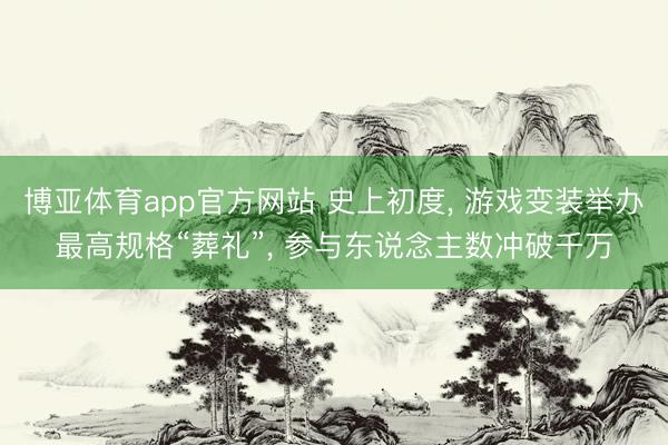 博亚体育app官方网站 史上初度， 游戏变装举办最高规格“葬礼”， 参与东说念主数冲破千万