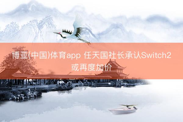 博亚(中国)体育app 任天国社长承认Switch2或再度加价