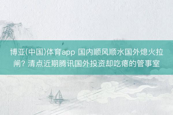 博亚(中国)体育app 国内顺风顺水国外熄火拉闸? 清点近期腾讯国外投资却吃瘪的管事室