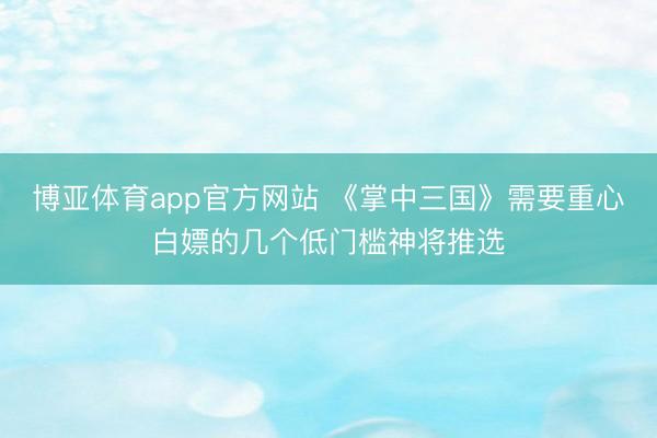 博亚体育app官方网站 《掌中三国》需要重心白嫖的几个低门槛神将推选