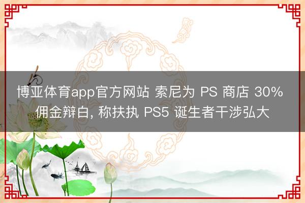 博亚体育app官方网站 索尼为 PS 商店 30% 佣金辩白， 称扶执 PS5 诞生者干涉弘大