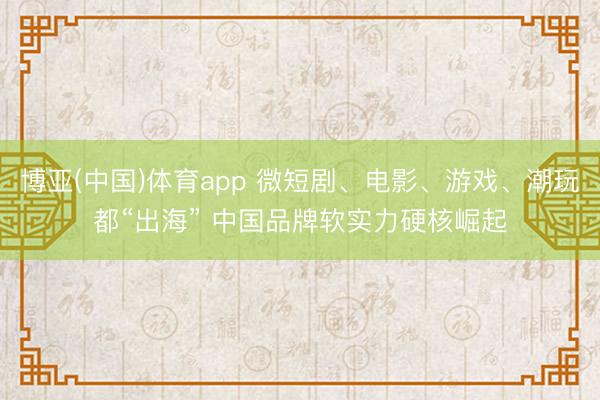 博亚(中国)体育app 微短剧、电影、游戏、潮玩都“出海” 中国品牌软实力硬核崛起