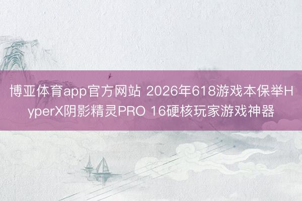 博亚体育app官方网站 2026年618游戏本保举HyperX阴影精灵PRO 16硬核玩家游戏神器