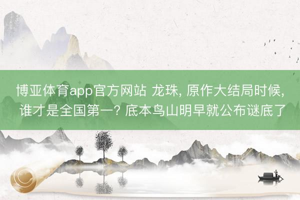 博亚体育app官方网站 龙珠， 原作大结局时候， 谁才是全国第一? 底本鸟山明早就公布谜底了