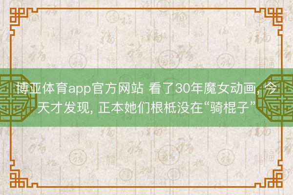 博亚体育app官方网站 看了30年魔女动画， 今天才发现， 正本她们根柢没在“骑棍子”