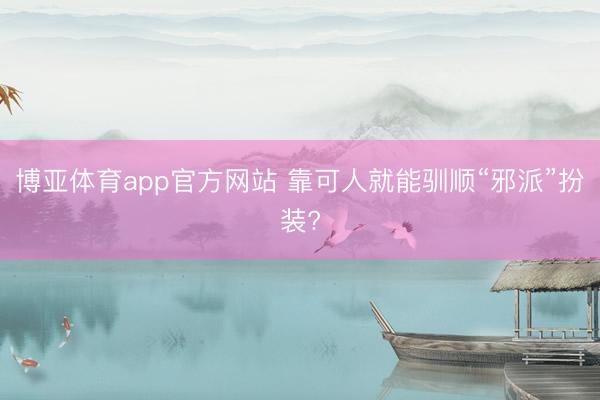 博亚体育app官方网站 靠可人就能驯顺“邪派”扮装?