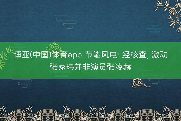 博亚(中国)体育app 节能风电: 经核查， 激动张家玮并非演员张凌赫