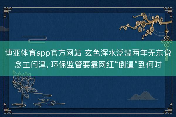 博亚体育app官方网站 玄色浑水泛滥两年无东说念主问津， 环保监管要靠网红“倒逼”到何时