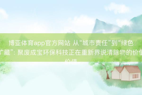 博亚体育app官方网站 从“城市责任”到“绿色矿藏”: 聚废成宝环保科技正在重新界说清除物的价值