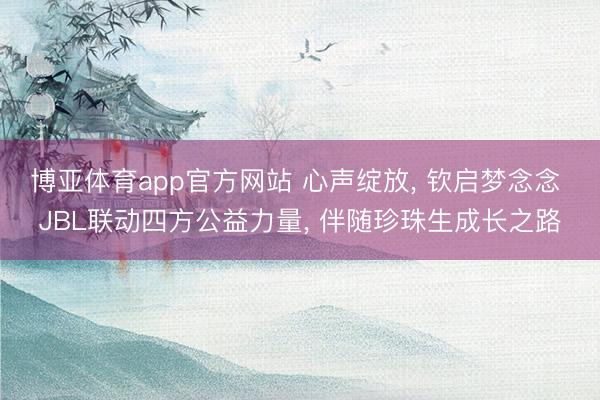 博亚体育app官方网站 心声绽放， 钦启梦念念 JBL联动四方公益力量， 伴随珍珠生成长之路