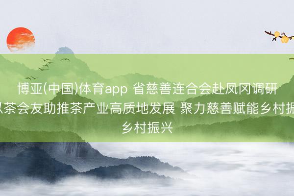 博亚(中国)体育app 省慈善连合会赴凤冈调研: 以茶会友助推茶产业高质地发展 聚力慈善赋能乡村振兴