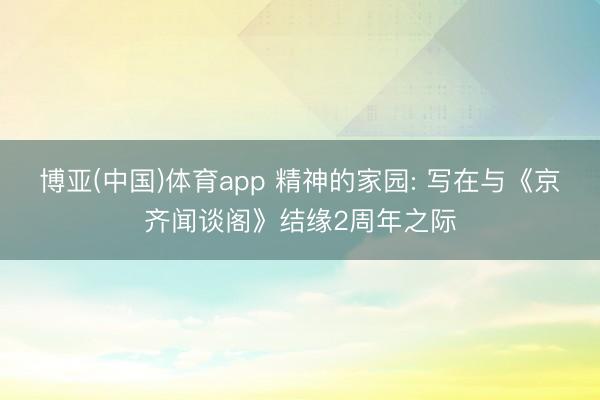 博亚(中国)体育app 精神的家园: 写在与《京齐闻谈阁》结缘2周年之际