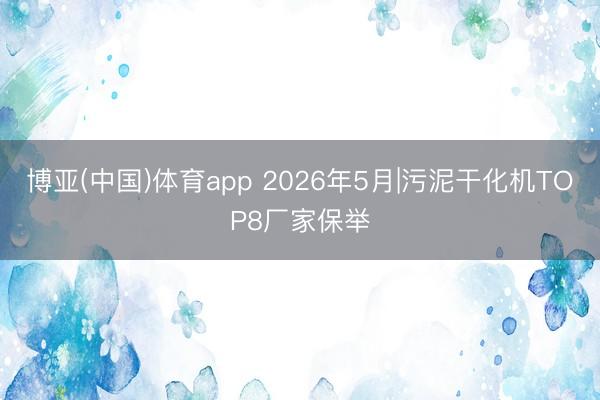 博亚(中国)体育app 2026年5月|污泥干化机TOP8厂家保举