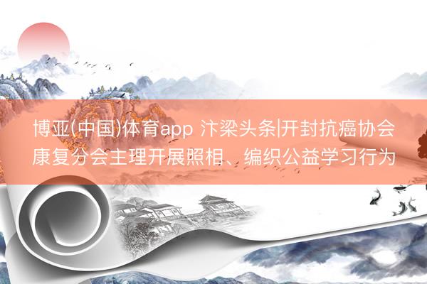 博亚(中国)体育app 汴梁头条|开封抗癌协会康复分会主理开展照相、编织公益学习行为