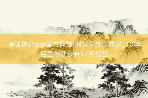 博亚体育app官方网站 湘汉子赴川救灾， 10年后重伤获乡亲17万报答