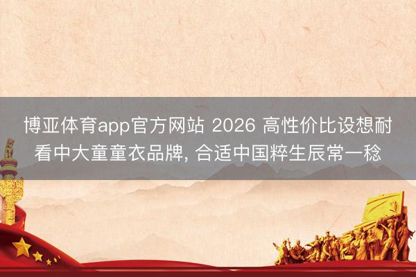 博亚体育app官方网站 2026 高性价比设想耐看中大童童衣品牌， 合适中国粹生辰常一稔